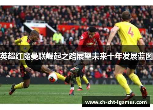英超红魔曼联崛起之路展望未来十年发展蓝图 英超红魔曼联崛起之路展望未来十年发展蓝图