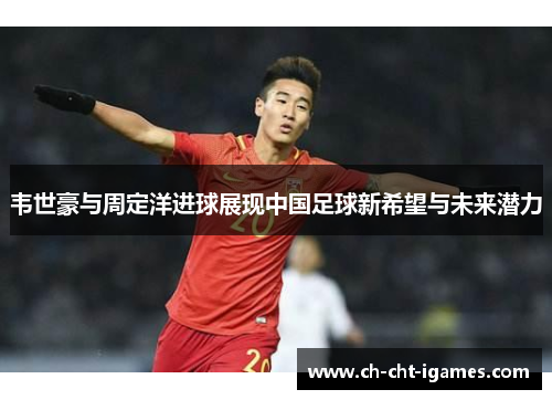 韦世豪与周定洋进球展现中国足球新希望与未来潜力