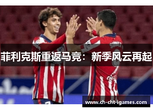 菲利克斯重返马竞:新季风云再起 菲利克斯重返马竞:新季风云再起