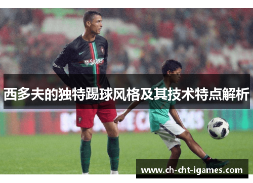 西多夫的独特踢球风格及其技术特点解析 西多夫的独特踢球风格及其技术特点解析