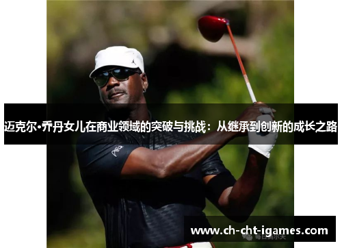 迈克尔·乔丹女儿在商业领域的突破与挑战:从继承到创新的成长之路 迈克尔·乔丹女儿在商业领域的突破与挑战:从继承到创新的成长之路