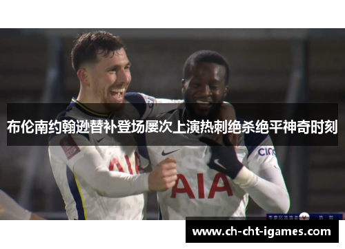 布伦南约翰逊替补登场屡次上演热刺绝杀绝平神奇时刻 布伦南约翰逊替补登场屡次上演热刺绝杀绝平神奇时刻